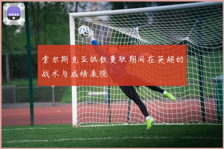 索尔斯克亚执教曼联期间在英超的战术与成绩表现