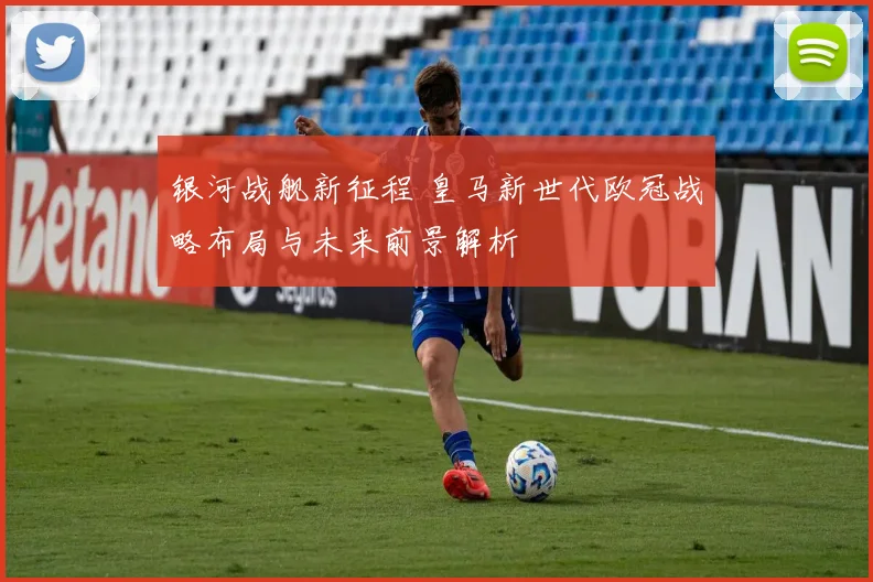 银河战舰新征程 皇马新世代欧冠战略布局与未来前景解析