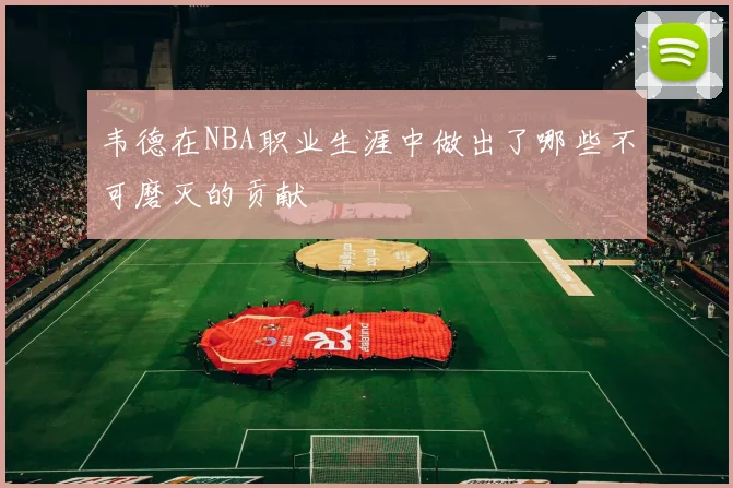 韦德在NBA职业生涯中做出了哪些不可磨灭的贡献
