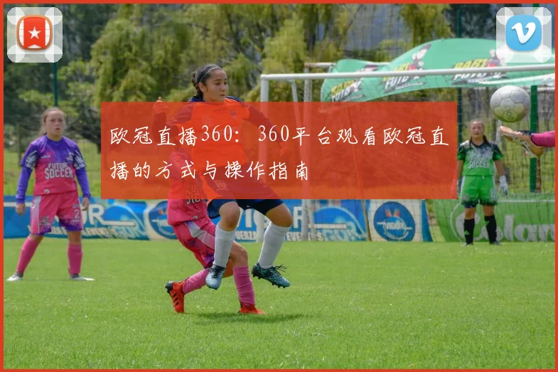 欧冠直播360:360平台观看欧冠直播的方式与操作指南